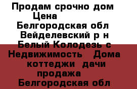 Продам срочно дом › Цена ­ 500 000 - Белгородская обл., Вейделевский р-н, Белый Колодезь с. Недвижимость » Дома, коттеджи, дачи продажа   . Белгородская обл.